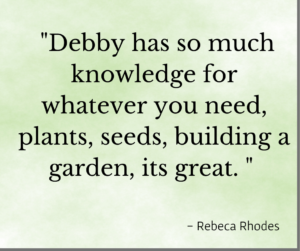 Testimonial, "Debby has so much knowledge for whatever you need, plants, seeds, building a garden, its great." Rebecca Rhodes
