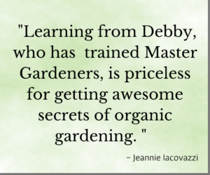 Testimonial "Learning from Debby who has trained Master Gardeners, is priceless for getting awesome secretes of organic gardening" Jeannie Iacovazzi