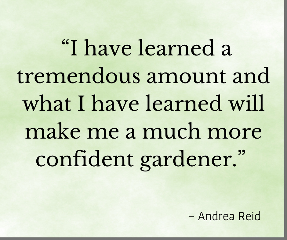 Testimonial "I have learned a tremendous amount and what I have learned will make me a much more confident gardener." Andrea R 