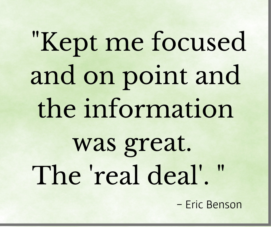 Testimonal, "Kept me focused and on point and the information was great. The real deal!" Eric Benson