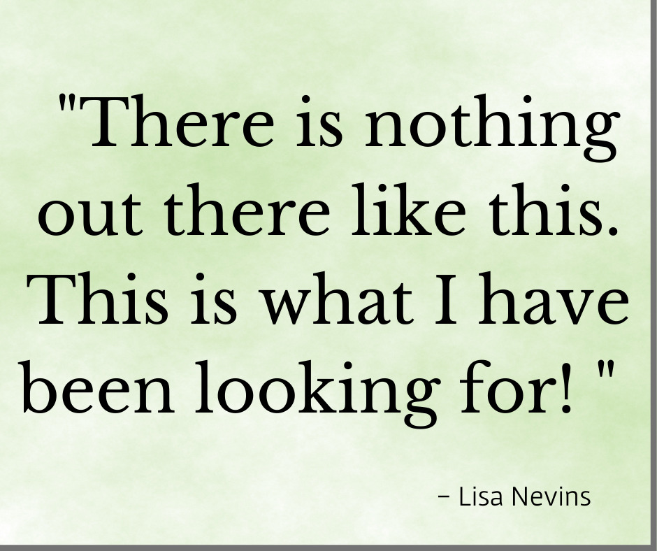 Testimonial "Thee is nothing else like this out there. This is what I have been looking for! Lisa Nevins