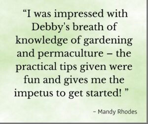 " I was imporessed with Debby's breth of knowledge of gardening and permaculture - the practical tips given wee fun and gives me the impetus to get started! - testimonial from Mandy Rhodes for Debby Ward and Prior Unity Garden