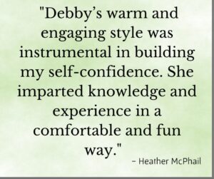 Testimonial "Debby's warm and engaging style was instrumental in building my self-confidence. She imparted knowledge and experience in a comfortable and fun way" - Heather