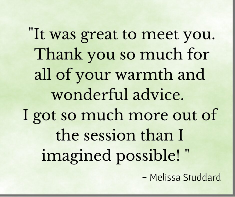 Testimonial" It was great to meet you. Thank you so much for all of your warmth and wonderful advice. I got so much more out of the session than I imagined possible!" Melissa S