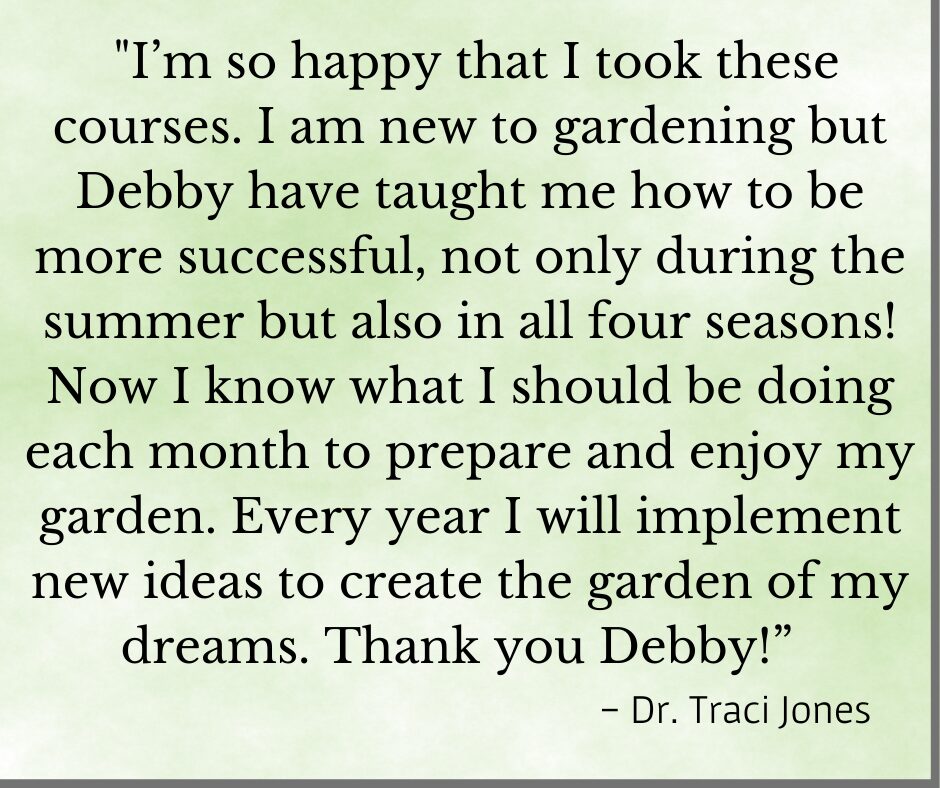 Testimonial for Debby Ward's organic gardening classes "I'm so happy that I took these courses. I am new to gardening but Debby taught me how to be more successful, not only during the summer but also in all four seasons! Now I know what I should be doing each month to prepare and enjoy my garden. Every year I will implement new ideas to create the garden of my dreams. Thank you Debby!" - Dr. Traci 