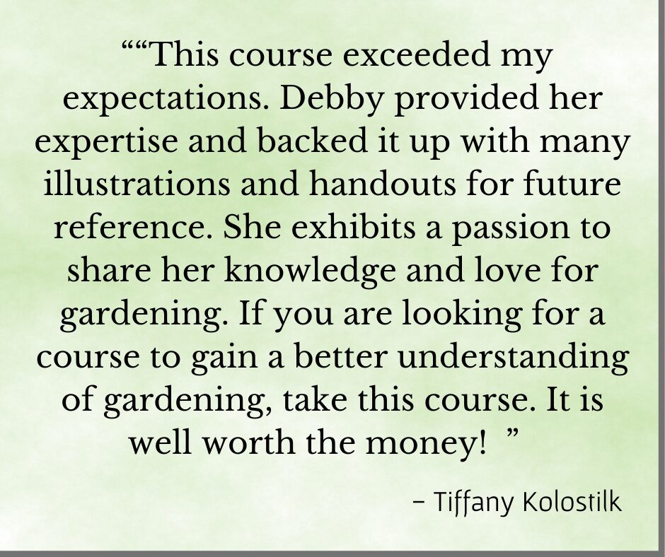 Testimonial "This course exceeded my expectations. Debby provided her expertise and backed it up with many illustrations and handouts for future reference. She exhibits a passion to share her knowledge and love for gardening. If you are looking for a course to gain a better understanding of gardening, take this course. It is well worth the money!" - Tiffany