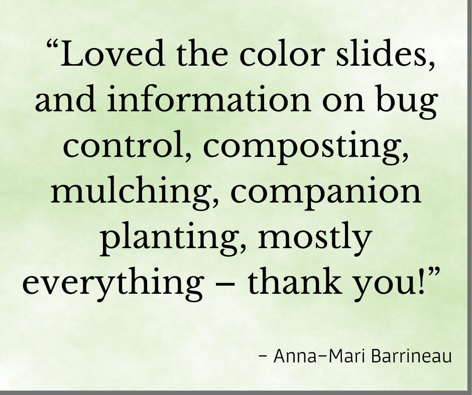 Testimonial for organic gardening classed from Prior Unity Garden, but Debby Ward "Loved the color slides, and the information on bug control, composting, mulching, companion planting , mostly everything - thank you!". Anna 