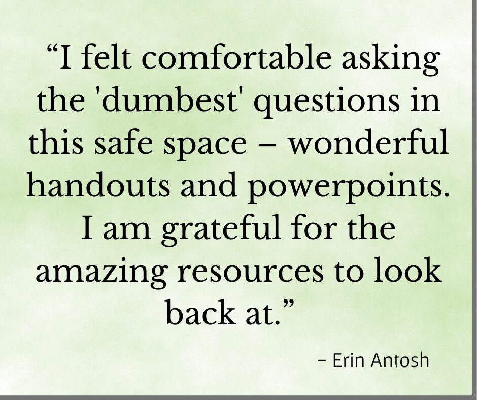 Testimonial "I felt comforable asking the 'dumbest' questions in this safe space - wonderful handout s and PowerPoints. I am grateful for the amazing resources to look back at. " - Erin